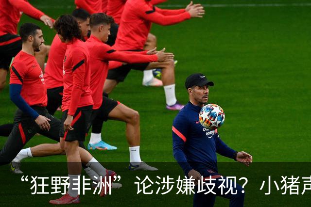 “狂野非洲”论涉嫌歧视？小猪声明否认：我谈论的是足球而非人