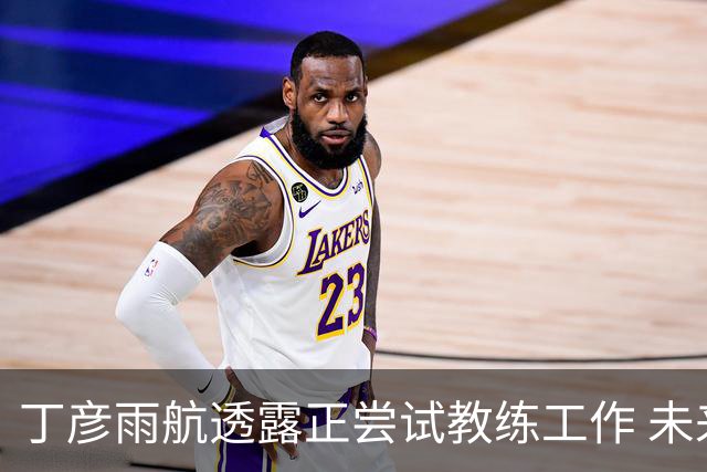 丁彦雨航透露正尝试教练工作 未来或投身青少年篮球事业
